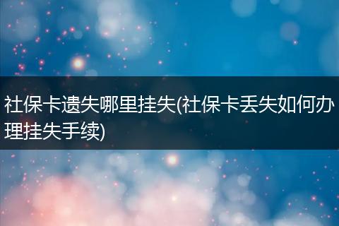 社保卡遗失哪里挂失(社保卡丢失如何办理挂失手续)