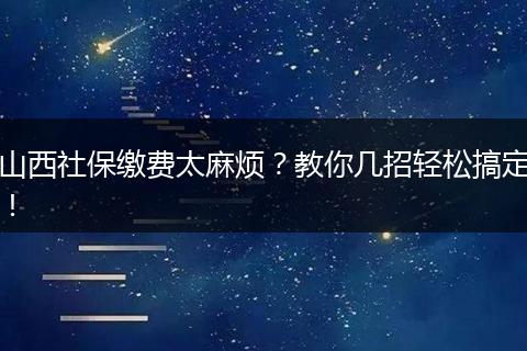 山西社保缴费太麻烦？教你几招轻松搞定！