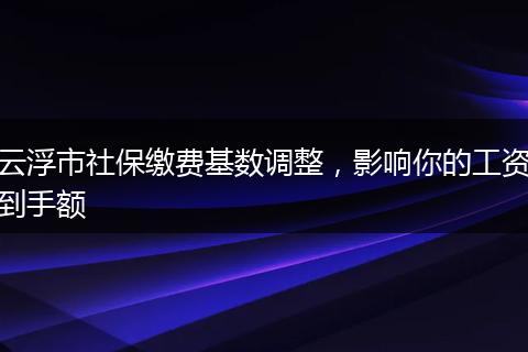 云浮市社保缴费基数调整，影响你的工资到手额