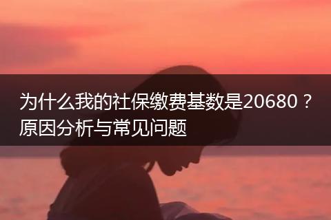 为什么我的社保缴费基数是20680？原因分析与常见问题