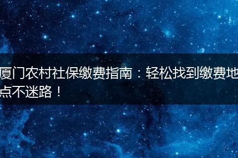 厦门农村社保缴费指南:轻松找到缴费地点不迷路!
