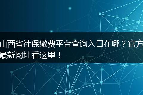 山西省社保缴费平台查询入口在哪？官方最新网址看这里！