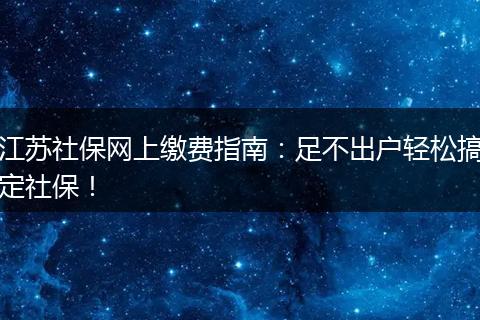 江苏社保网上缴费指南：足不出户轻松搞定社保！