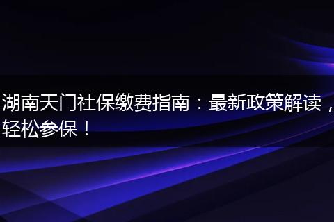 湖南天门社保缴费指南:最新政策解读,轻松参保!