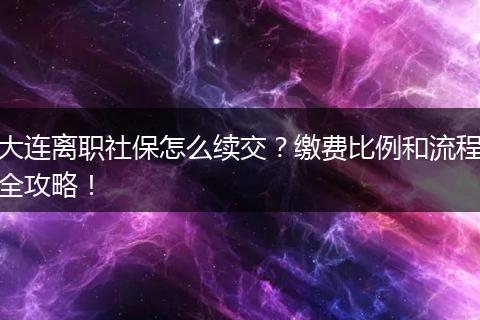 大连离职社保怎么续交？缴费比例和流程全攻略！