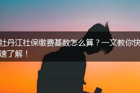 牡丹江社保缴费基数怎么算？一文教你快速了解！