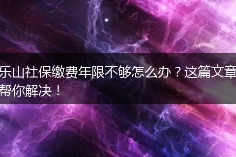 乐山社保缴费年限不够怎么办？这篇文章帮你解决！