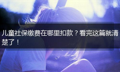 儿童社保缴费在哪里扣款？看完这篇就清楚了！