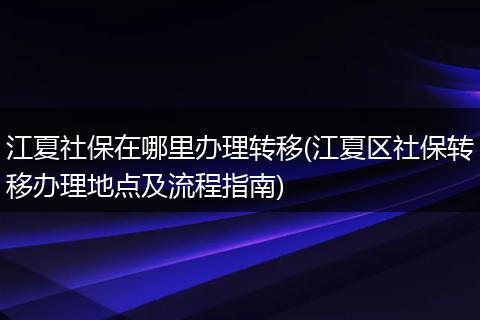 江夏社保在哪里办理转移(江夏区社保转移办理地点及流程指南)