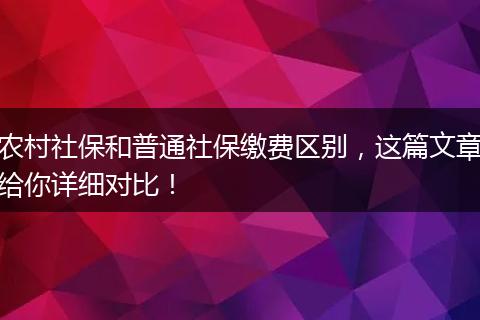 农村社保和普通社保缴费区别，这篇文章给你详细对比！