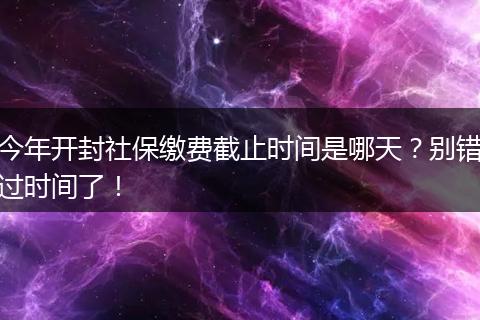 今年开封社保缴费截止时间是哪天？别错过时间了！