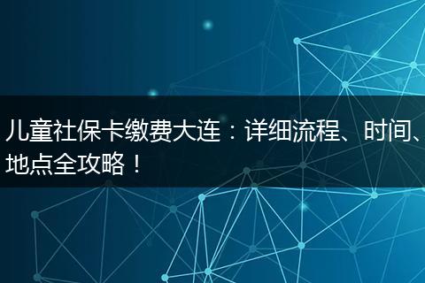 儿童社保卡缴费大连:详细流程、时间、地点全攻略!