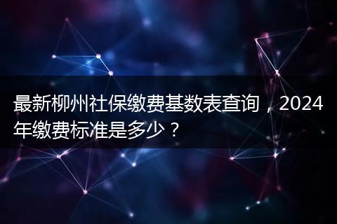 最新柳州社保缴费基数表查询，2024年缴费标准是多少？