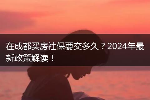 在成都买房社保要交多久？2024年最新政策解读！