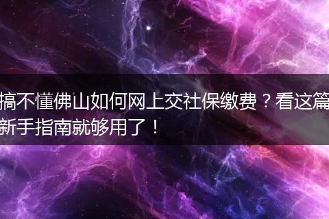 搞不懂佛山如何网上交社保缴费？看这篇新手指南就够用了！