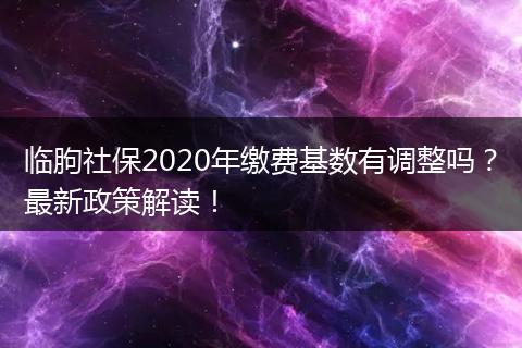 临朐社保2020年缴费基数有调整吗?最新政策解读!