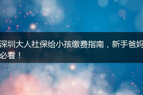 深圳大人社保给小孩缴费指南,新手爸妈必看!