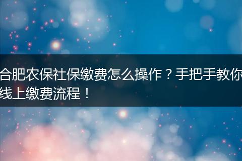 合肥农保社保缴费怎么操作？手把手教你线上缴费流程！