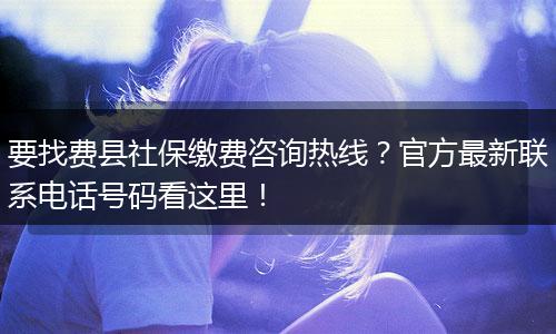 要找费县社保缴费咨询热线?官方最新联系电话号码看这里!