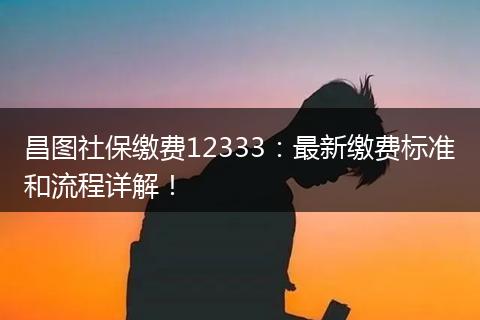 昌图社保缴费12333：最新缴费标准和流程详解！