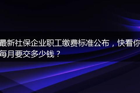 最新社保企业职工缴费标准公布,快看你每月要交多少钱?