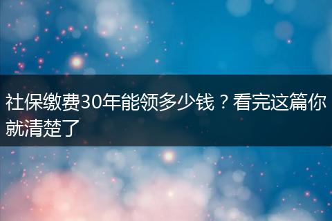 社保缴费30年能领多少钱？看完这篇你就清楚了