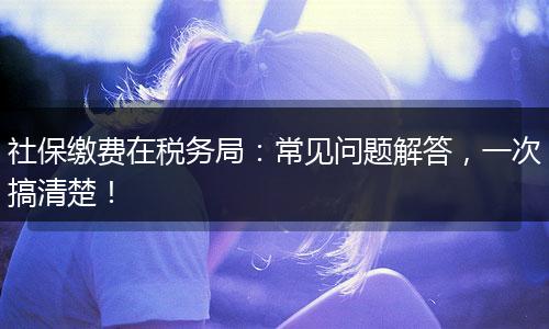社保缴费在税务局：常见问题解答，一次搞清楚！