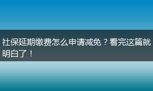 社保延期缴费怎么申请减免？看完这篇就明白了！