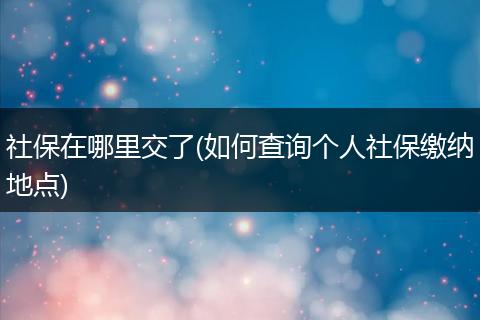 社保在哪里交了(如何查询个人社保缴纳地点)