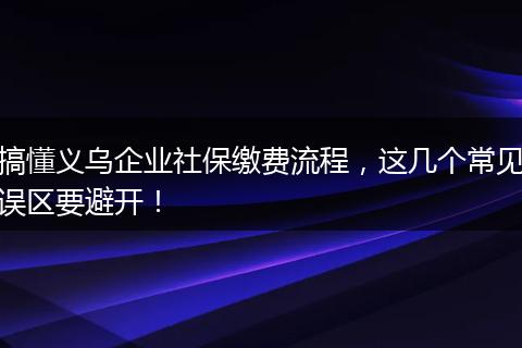 搞懂义乌企业社保缴费流程，这几个常见误区要避开！