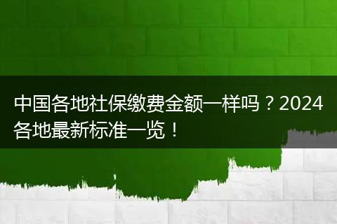 中国各地社保缴费金额一样吗?2024各地最新标准一览!
