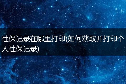 社保记录在哪里打印(如何获取并打印个人社保记录)
