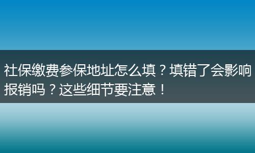 社保缴费参保地址怎么填?填错了会影响报销吗?这些细节要注意!