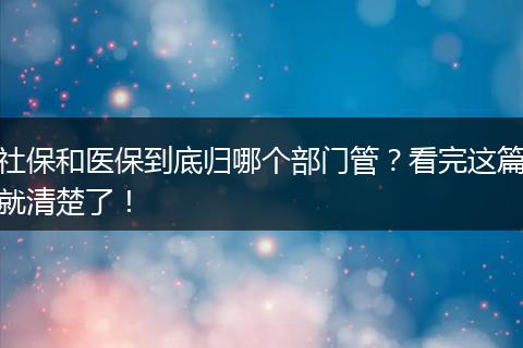社保和医保到底归哪个部门管?看完这篇就清楚了!