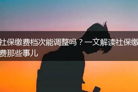 社保缴费档次能调整吗？一文解读社保缴费那些事儿