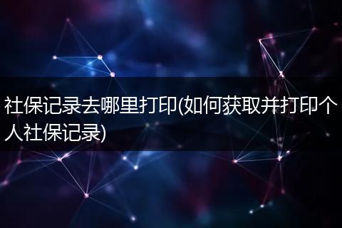 社保记录去哪里打印(如何获取并打印个人社保记录)