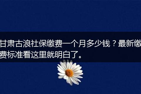 甘肃古浪社保缴费一个月多少钱？最新缴费标准看这里就明白了。