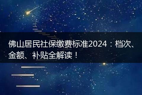佛山居民社保缴费标准2024：档次、金额、补贴全解读！