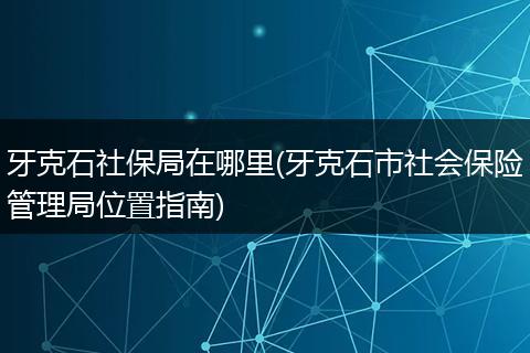牙克石社保局在哪里(牙克石市社会保险管理局位置指南)