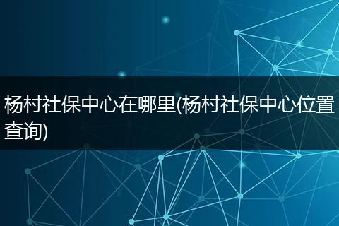 杨村社保中心在哪里(杨村社保中心位置查询)