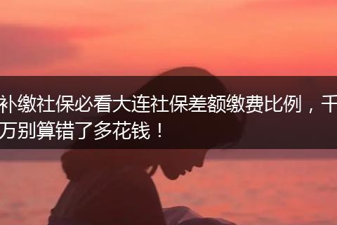 补缴社保必看大连社保差额缴费比例，千万别算错了多花钱！