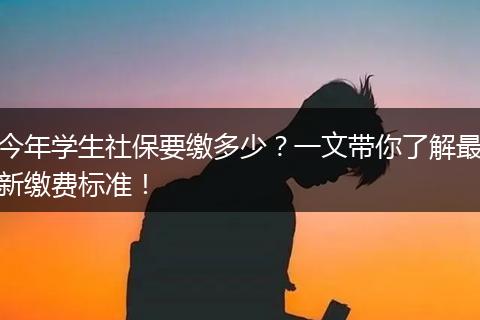 今年学生社保要缴多少？一文带你了解最新缴费标准！