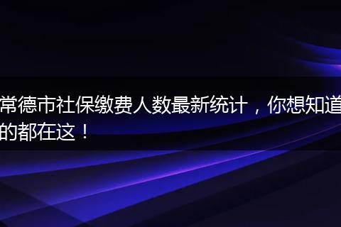 常德市社保缴费人数最新统计，你想知道的都在这！
