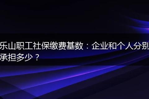 乐山职工社保缴费基数：企业和个人分别承担多少？