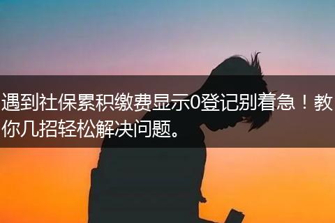 遇到社保累积缴费显示0登记别着急！教你几招轻松解决问题。