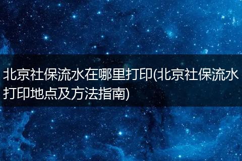 北京社保流水在哪里打印(北京社保流水打印地点及方法指南)