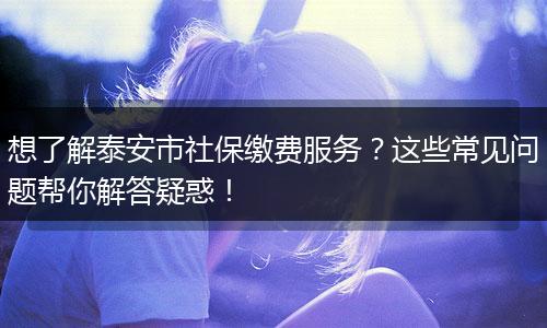想了解泰安市社保缴费服务?这些常见问题帮你解答疑惑!