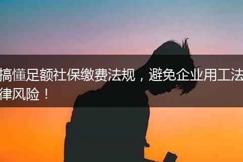 搞懂足额社保缴费法规，避免企业用工法律风险！