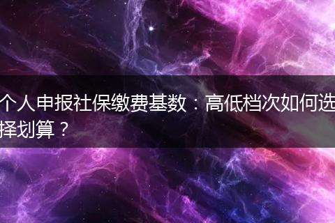 个人申报社保缴费基数：高低档次如何选择划算？
