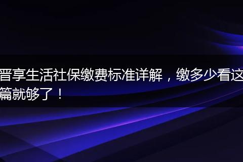 晋享生活社保缴费标准详解，缴多少看这篇就够了！